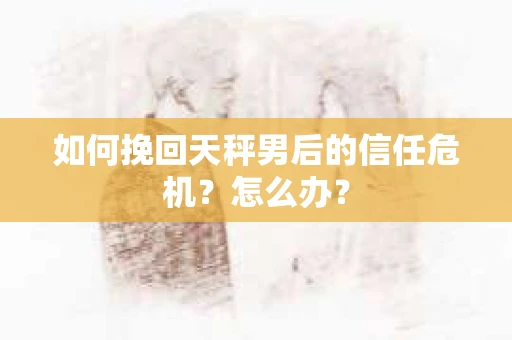 如何挽回天秤男后的信任危机？怎么办？