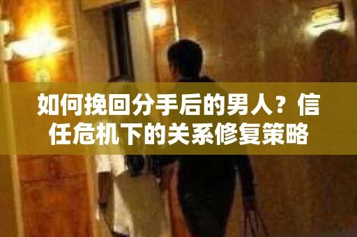 如何挽回分手后的男人?信任危机下的关系修复策略 如何挽回分手后的男人?信任危机下的关系修复策略