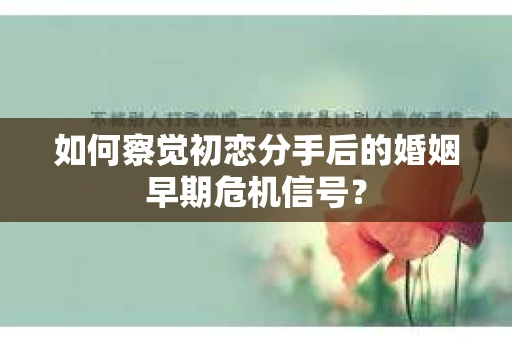 如何察觉初恋分手后的婚姻早期危机信号？