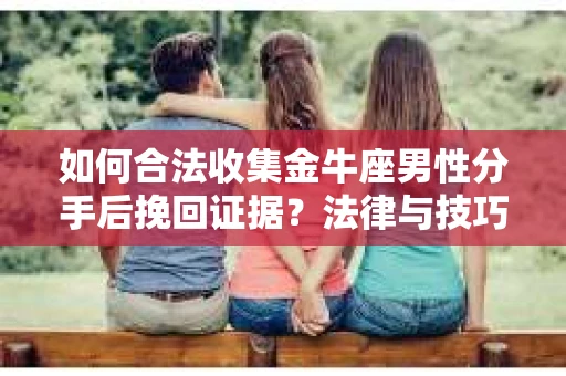 如何合法收集金牛座男性分手后挽回证据？法律与技巧的双重指导