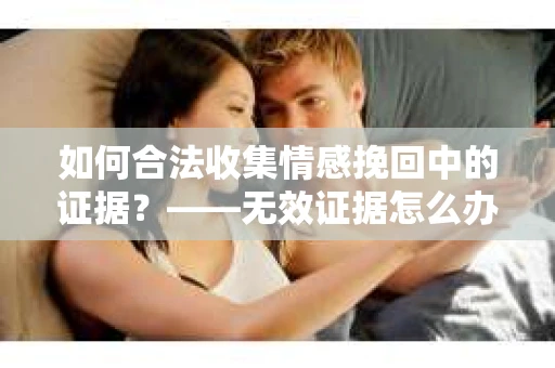 如何合法收集情感挽回中的证据？——无效证据怎么办？