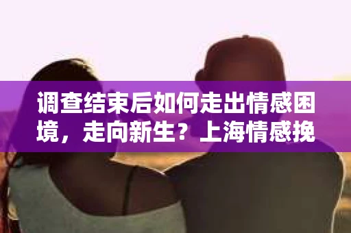 调查结束后如何走出情感困境，走向新生？上海情感挽回婚姻公司给出的专业建议