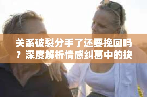 关系破裂分手了还要挽回吗？深度解析情感纠葛中的抉择