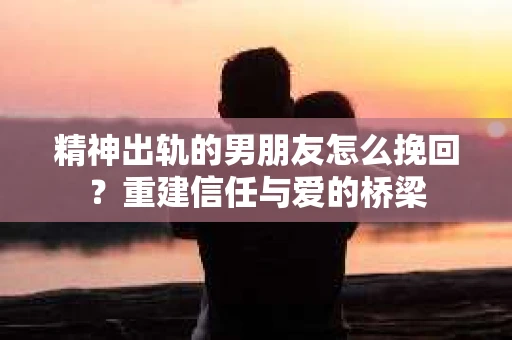 精神出轨的男朋友怎么挽回？重建信任与爱的桥梁