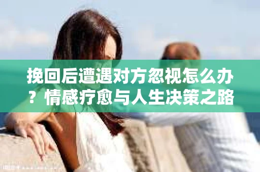 挽回后遭遇对方忽视怎么办？情感疗愈与人生决策之路