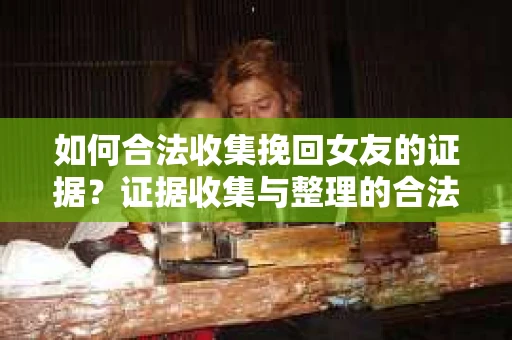 如何合法收集挽回女友的证据？证据收集与整理的合法策略怎么办？