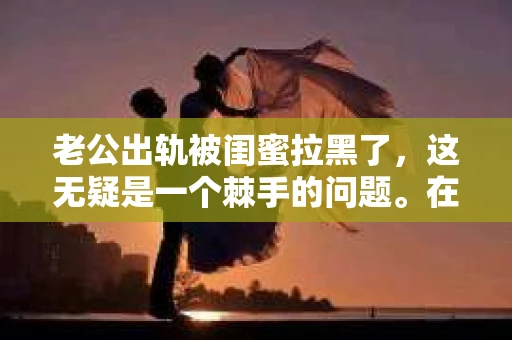 老公出轨被闺蜜拉黑了，这无疑是一个棘手的问题。在这个问题上，我想要和大家分享一下我的看法和经历，希望能给大家带来一些启示。