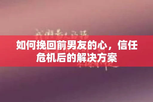 如何挽回前男友的心，信任危机后的解决方案