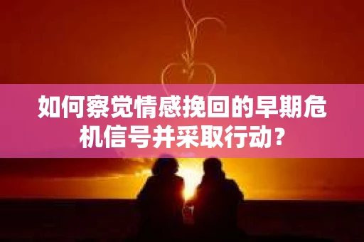 如何察觉情感挽回的早期危机信号并采取行动? 如何察觉情感挽回的早期危机信号并采取行动?