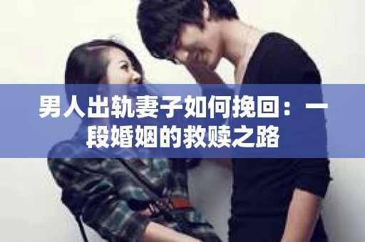 男人出轨妻子如何挽回：一段婚姻的救赎之路