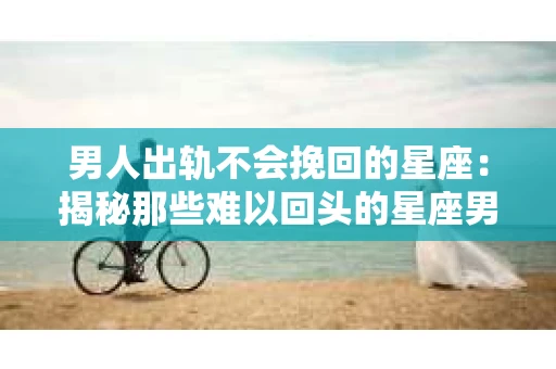 男人出轨不会挽回的星座：揭秘那些难以回头的星座男
