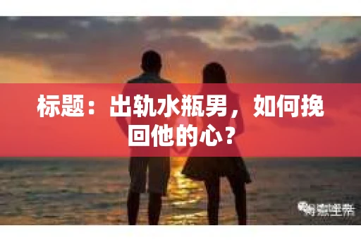 标题：出轨水瓶男，如何挽回他的心？