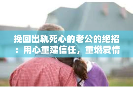挽回出轨死心的老公的绝招：用心重建信任，重燃爱情火花