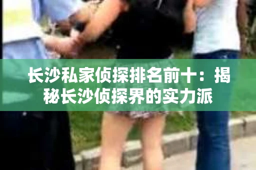 长沙私家侦探排名前十：揭秘长沙侦探界的实力派