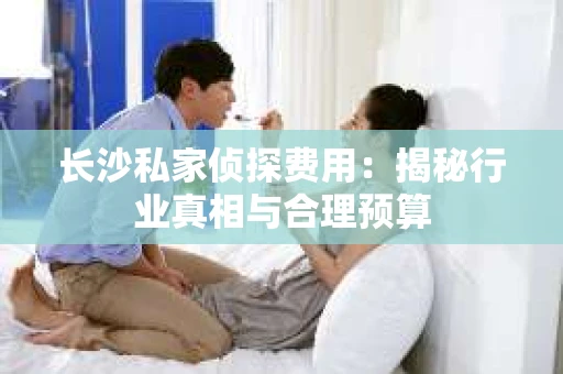长沙私家侦探费用：揭秘行业真相与合理预算