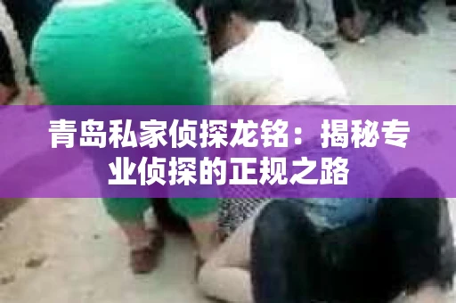 青岛私家侦探龙铭:揭秘专业侦探的正规之路 青岛私家侦探龙铭:揭秘专业侦探的正规之路