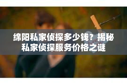 绵阳私家侦探多少钱？揭秘私家侦探服务价格之谜