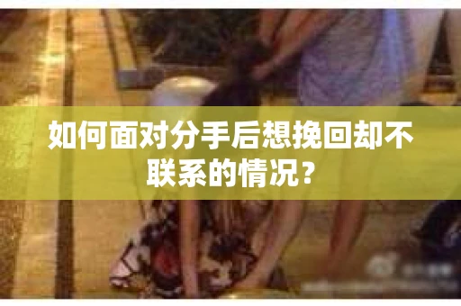 如何面对分手后想挽回却不联系的情况？
