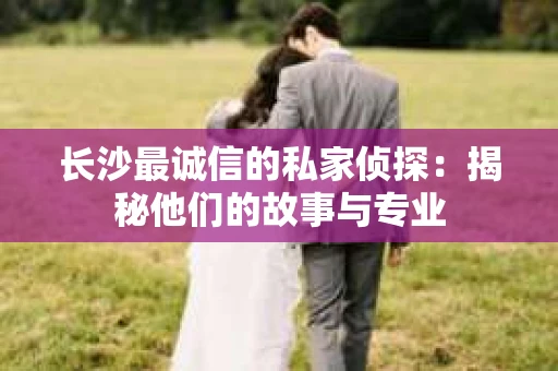 长沙最诚信的私家侦探：揭秘他们的故事与专业