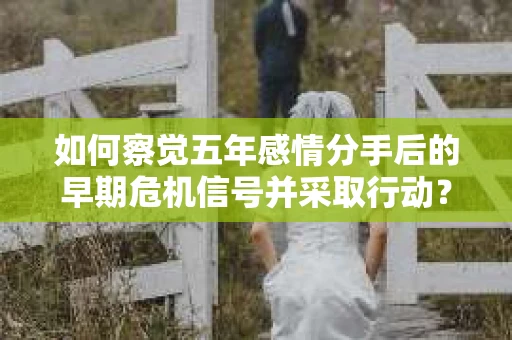 如何察觉五年感情分手后的早期危机信号并采取行动？