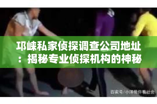 邛崃私家侦探调查公司地址：揭秘专业侦探机构的神秘面纱