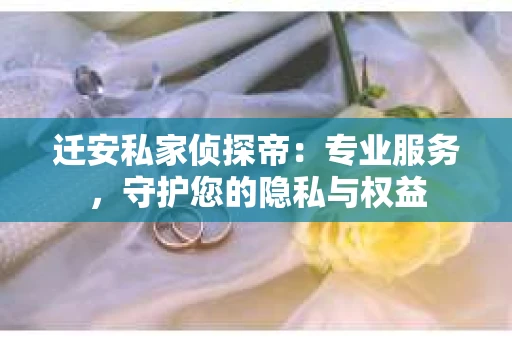 迁安私家侦探帝：专业服务，守护您的隐私与权益