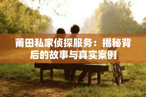 莆田私家侦探服务：揭秘背后的故事与真实案例