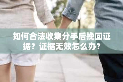 如何合法收集分手后挽回证据？证据无效怎么办？