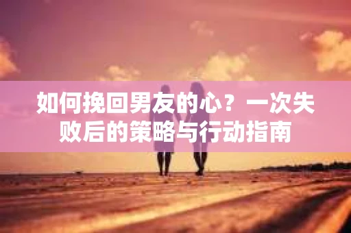 如何挽回男友的心？一次失败后的策略与行动指南