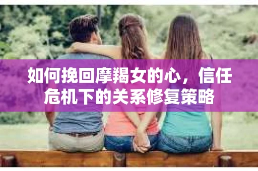 如何挽回摩羯女的心,信任危机下的关系修复策略 如何挽回摩羯女的心,信任危机下的关系修复策略