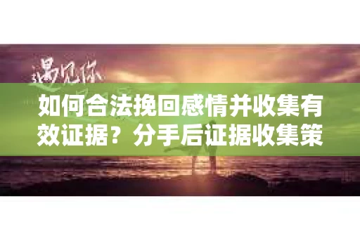 如何合法挽回感情并收集有效证据?分手后证据收集策略 如何合法挽回感情并收集有效证据?分手后证据收集策略