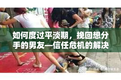 如何度过平淡期，挽回想分手的男友—信任危机的解决之道