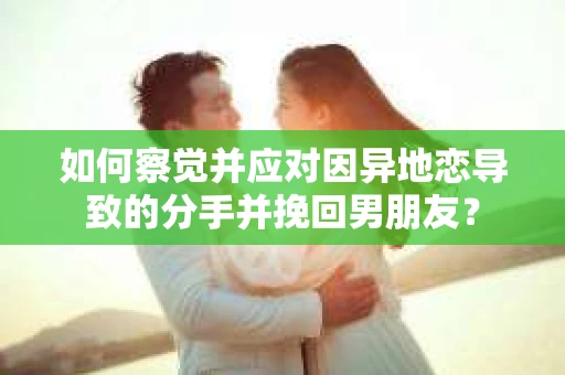 如何察觉并应对因异地恋导致的分手并挽回男朋友？