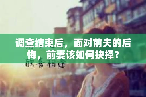 调查结束后，面对前夫的后悔，前妻该如何抉择？