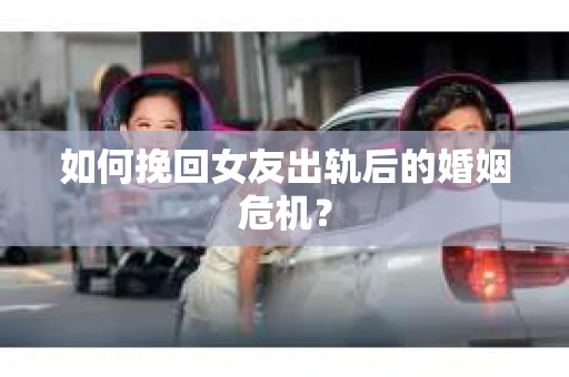 如何挽回女友出轨后的婚姻危机？