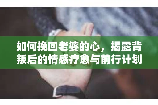 如何挽回老婆的心，揭露背叛后的情感疗愈与前行计划