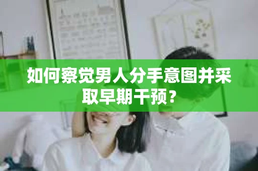 如何察觉男人分手意图并采取早期干预？