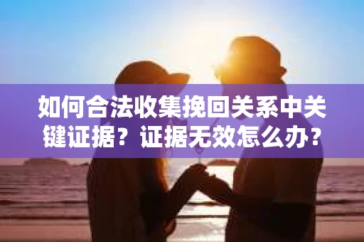 如何合法收集挽回关系中关键证据？证据无效怎么办？