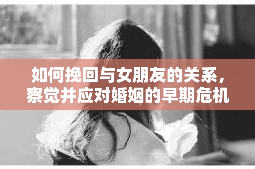 如何挽回与女朋友的关系,察觉并应对婚姻的早期危机信号 如何挽回与女朋友的关系,察觉并应对婚姻的早期危机信号