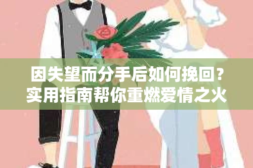因失望而分手后如何挽回？实用指南帮你重燃爱情之火