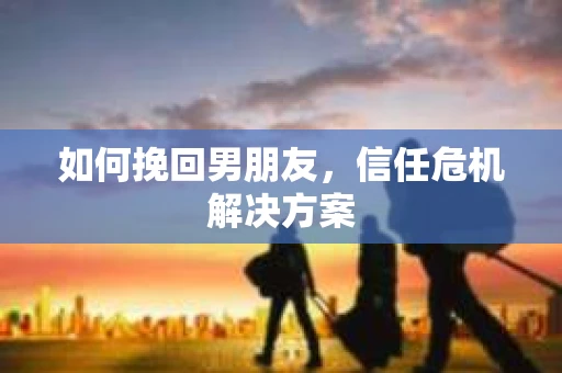 如何挽回男朋友,信任危机解决方案 如何挽回男朋友,信任危机解决方案