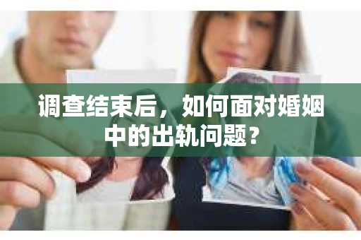调查结束后，如何面对婚姻中的出轨问题？