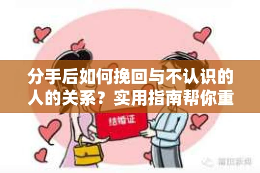 分手后如何挽回与不认识的人的关系？实用指南帮你重拾失去的联结