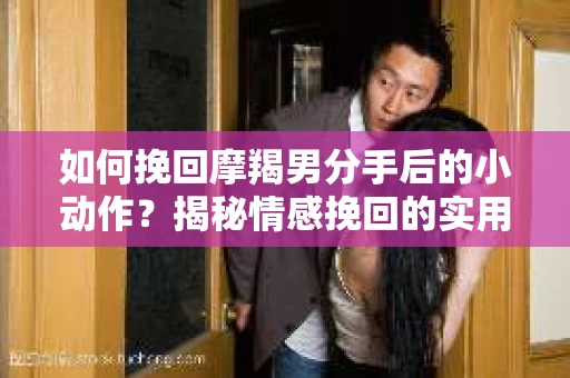 如何挽回摩羯男分手后的小动作？揭秘情感挽回的实用策略