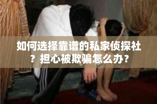 如何选择靠谱的私家侦探社？担心被欺骗怎么办？