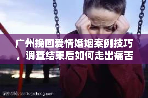 广州挽回爱情婚姻案例技巧，调查结束后如何走出痛苦并做出明智决策？