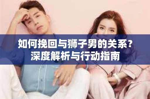 如何挽回与狮子男的关系？深度解析与行动指南