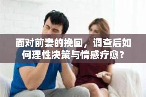 面对前妻的挽回,调查后如何理性决策与情感疗愈? 面对前妻的挽回,调查后如何理性决策与情感疗愈?