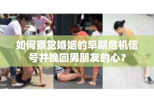 如何察觉婚姻的早期危机信号并挽回男朋友的心？