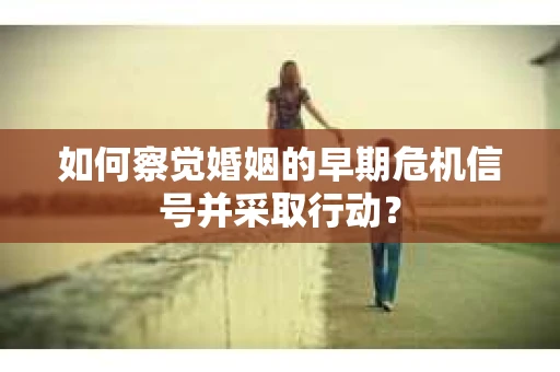 如何察觉婚姻的早期危机信号并采取行动？